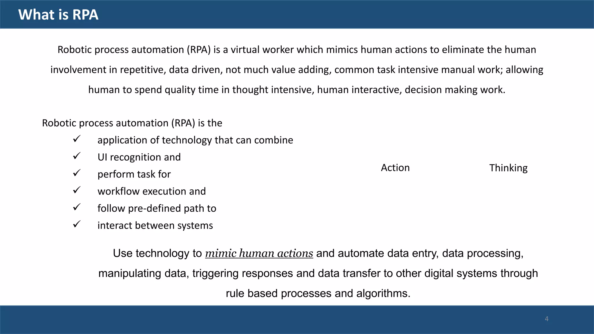 Robotic process automation (RPA) is the
 application of technology that can combine
 UI recognition and
 perform task for
 workflow execution and
 follow pre-defined path to
 interact between systems
Action Thinking
Robotic process automation (RPA) is a virtual worker which mimics human actions to eliminate the human
involvement in repetitive, data driven, not much value adding, common task intensive manual work; allowing
human to spend quality time in thought intensive, human interactive, decision making work.
Use technology to mimic human actions and automate data entry, data processing,
manipulating data, triggering responses and data transfer to other digital systems through
rule based processes and algorithms.
What is RPA
4
 