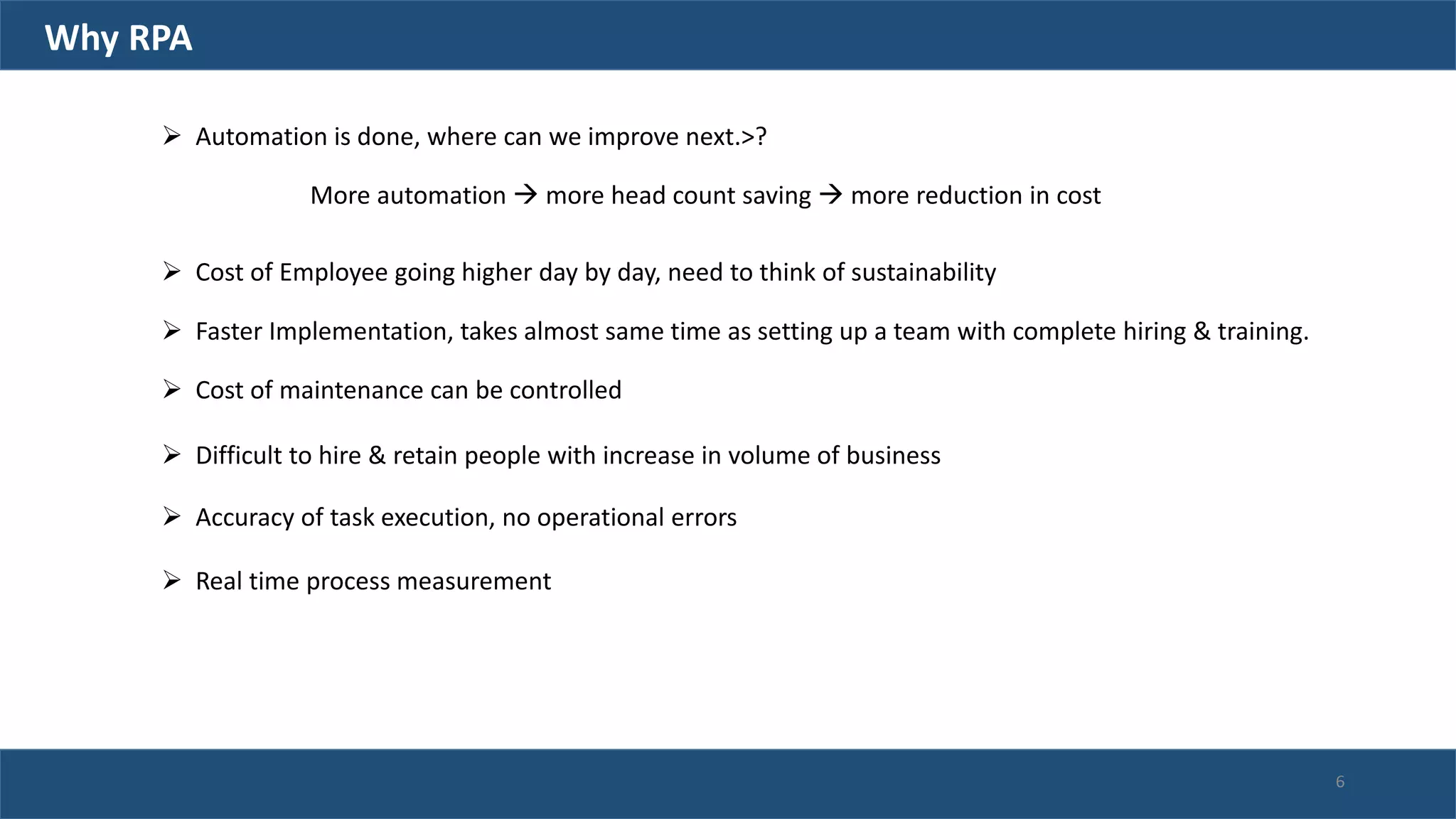 Why RPA
 Automation is done, where can we improve next.>?
More automation  more head count saving  more reduction in cost
 Cost of Employee going higher day by day, need to think of sustainability
 Faster Implementation, takes almost same time as setting up a team with complete hiring & training.
 Cost of maintenance can be controlled
 Difficult to hire & retain people with increase in volume of business
 Accuracy of task execution, no operational errors
 Real time process measurement
6
 