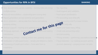 Opportunities for RPA in BFSI
• New account entry across systems – moving data and doing
multiple entries
• Account reconciliation – duplicating and moving data
• Report generation across systems and generated
• eform extraction – taking data from forms and making
systems entries
• Accrual support – making and updating entries
• Mortgage approval – moving data place to place and making
calculations
• Refinancing entries – making entries and updating records
• Notification of delinquent loans – emails and letters to clients
• Processing of credit card orders – from web form to
mainframe
BANKING
• Tax reporting
• Audit support and validation
• Fixed asset amortization
• FX accounting and write-offs
• Cost accounting and Purchase Orders
• Bad debt write-offs
• Month end close heavy lifting
• Credit note accounting entry
• Accrual booking
• Pricing reviews – performing calculations &entries
• Fraud detection – by tracking account activity
• Account cleansing – purging known old data
17
 