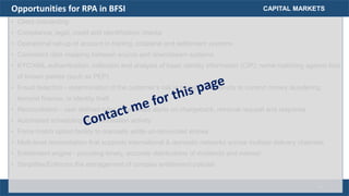 • Client onboarding
• Compliance, legal, credit and identification checks
• Operational set-up of account in trading, collateral and settlement systems
• Consistent data mapping between source and downstream systems
• KYC/AML authentication: collection and analysis of basic identity information (CIP); name matching against lists
of known parties (such as PEP)
• Fraud detection - determination of the customer's risk in terms of propensity to commit money laundering,
terrorist finance, or identity theft
• Reconciliation - user defined rules to generate alerts on chargeback, retrieval request and response
• Automated scheduling of reconciliation activity
• Force match option facility to manually settle un-reconciled entries
• Multi-level reconciliation that supports international & domestic networks across multiple delivery channels
• Entitlement engine - providing timely, accurate distributions of dividends and interest
• Simplifies/Enforces the management of complex entitlement policies
CAPITAL MARKETSOpportunities for RPA in BFSI
18
 