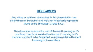 DISCLAIMERS
Any views or opinions showcased in this presentation are
solely those of the author and may not necessarily represent
those of the JPMorgan Chase & Co.
This document is meant for use of Konnect Learning or it’s
members. Has to be used within Konnect Learning or it’s
members and not to be forwarded to anyone outside Konnect
Learning or it’s members.
2
 