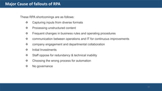 These RPA shortcomings are as follows:
 Capturing inputs from diverse formats
 Processing unstructured content
 Frequent changes in business rules and operating procedures
 communication between operations and IT for continuous improvements
 company engagement and departmental collaboration
 Initial Investments
 Staff oppose for redundancy & technical inability
 Choosing the wrong process for automation
 No governance
Major Cause of fallouts of RPA
22
 