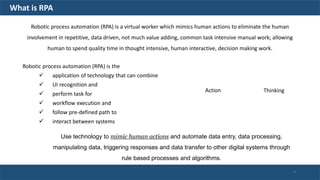 Robotic process automation (RPA) is the
 application of technology that can combine
 UI recognition and
 perform task for
 workflow execution and
 follow pre-defined path to
 interact between systems
Action Thinking
Robotic process automation (RPA) is a virtual worker which mimics human actions to eliminate the human
involvement in repetitive, data driven, not much value adding, common task intensive manual work; allowing
human to spend quality time in thought intensive, human interactive, decision making work.
Use technology to mimic human actions and automate data entry, data processing,
manipulating data, triggering responses and data transfer to other digital systems through
rule based processes and algorithms.
What is RPA
4
 