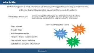 a machine capable of carrying out a complex series of actions
automatically, especially one programmable by a computer.
Clever Machines at Your Service
Platform management of smart, autonomous, rule-following technology instances executing routine transactions,
and making data-based decisions that replace repetitive human task-based work
Object oriented.
Reusable library
Multiple systems capable
Interactive Process exception capable
Fully auditable transaction history
Up to 90% less costly than offshore labor
80K
Onshore
30K
Offshore
15K
Bot
What is RPA
Robots follow defined rules
Continued…. 5
 