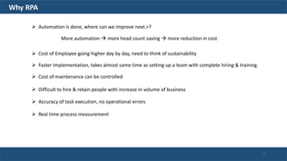 Why RPA
 Automation is done, where can we improve next.>?
More automation  more head count saving  more reduction in cost
 Cost of Employee going higher day by day, need to think of sustainability
 Faster Implementation, takes almost same time as setting up a team with complete hiring & training.
 Cost of maintenance can be controlled
 Difficult to hire & retain people with increase in volume of business
 Accuracy of task execution, no operational errors
 Real time process measurement
6
 