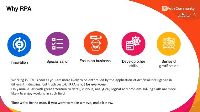 15
Why RPA
Develop other
skills
Specialization
Innovation Focus on business Sense of
gratification
Time waits for no man. If you want to make a move, make it now.
Working in RPA is cool as you are more likely to be enthralled by the application of Artificial Intelligence in
different industries, but truth be told, RPA is not for everyone.
Only individuals with great attention to detail, curious, analytical, logical and problem-solving skills are more
likely to enjoy working in such field
 