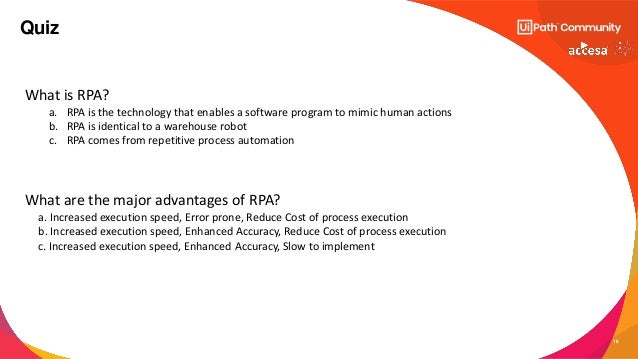 18
Quiz
What is RPA?
a. RPA is the technology that enables a software program to mimic human actions
b. RPA is identical to a warehouse robot
c. RPA comes from repetitive process automation
What are the major advantages of RPA?
a. Increased execution speed, Error prone, Reduce Cost of process execution
b. Increased execution speed, Enhanced Accuracy, Reduce Cost of process execution
c. Increased execution speed, Enhanced Accuracy, Slow to implement
 
