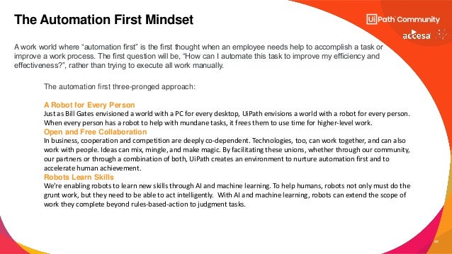 20
A work world where “automation first” is the first thought when an employee needs help to accomplish a task or
improve a work process. The first question will be, “How can I automate this task to improve my efficiency and
effectiveness?”, rather than trying to execute all work manually.
The Automation First Mindset
The automation first three-pronged approach:
A Robot for Every Person
Just as Bill Gates envisioned a world with a PC for every desktop, UiPath envisions a world with a robot for every person.
When every person has a robot to help with mundane tasks, it frees them to use time for higher-level work.
Open and Free Collaboration
In business, cooperation and competition are deeply co-dependent. Technologies, too, can work together, and can also
work with people. Ideas can mix, mingle, and make magic. By facilitating these unions, whether through our community,
our partners or through a combination of both, UiPath creates an environment to nurture automation first and to
accelerate human achievement.
Robots Learn Skills
We’re enabling robots to learn new skills through AI and machine learning. To help humans, robots not only must do the
grunt work, but they need to be able to act intelligently. With AI and machine learning, robots can extend the scope of
work they complete beyond rules-based-action to judgment tasks.
 