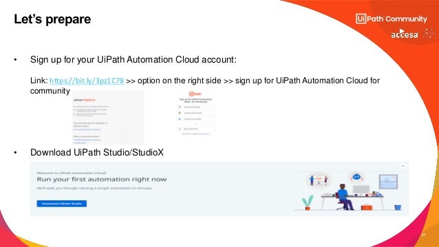 27
• Sign up for your UiPath Automation Cloud account:
Link: https://bit.ly/3pz1C78 >> option on the right side >> sign up for UiPath Automation Cloud for
community
• Download UiPath Studio/StudioX
Let’s prepare
 