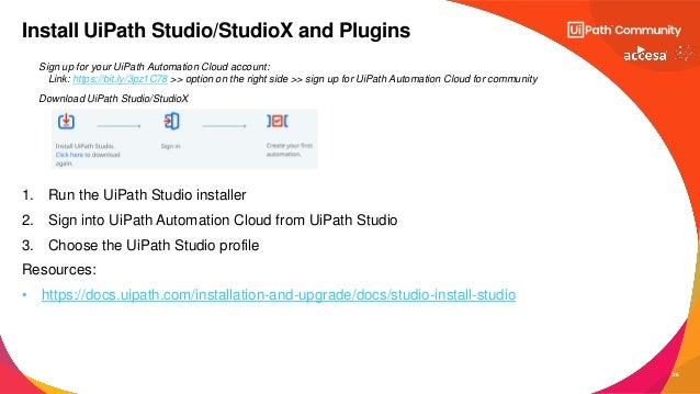 28
Sign up for your UiPath Automation Cloud account:
Link: https://bit.ly/3pz1C78 >> option on the right side >> sign up for UiPath Automation Cloud for community
Download UiPath Studio/StudioX
1. Run the UiPath Studio installer
2. Sign into UiPath Automation Cloud from UiPath Studio
3. Choose the UiPath Studio profile
Resources:
• https://docs.uipath.com/installation-and-upgrade/docs/studio-install-studio
Install UiPath Studio/StudioX and Plugins
 