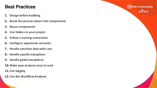 31
1. Design before building
2. Break the process down into components
3. Reuse components
4. Use folders in your project
5. Follow a naming convention
6. Configure arguments correctly
7. Handle sensitive data with care
8. Handle specific exceptions
9. Handle global exceptions
10. Make your projects easy to read
11. Use logging
12. Use the Workflow Analyzer
Best Practices
 