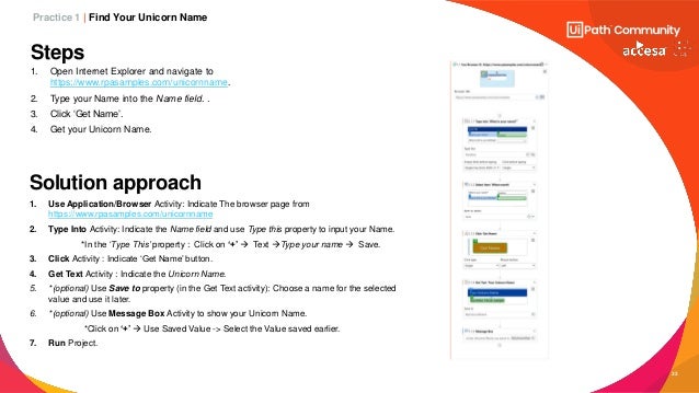 33
Steps
1. Open Internet Explorer and navigate to
https://www.rpasamples.com/unicornname.
2. Type your Name into the Name field. .
3. Click ‘Get Name’.
4. Get your Unicorn Name.
1. Use Application/Browser Activity: Indicate The browser page from
https://www.rpasamples.com/unicornname
2. Type Into Activity: Indicate the Name field and use Type this property to input your Name.
*In the ‘Type This’ property : Click on ‘+’ → Text →Type your name → Save.
3. Click Activity : Indicate ‘Get Name’ button.
4. Get Text Activity : Indicate the Unicorn Name.
5. *(optional) Use Save to property (in the Get Text activity): Choose a name for the selected
value and use it later.
6. *(optional) Use Message Box Activity to show your Unicorn Name.
*Click on ‘+’ → Use Saved Value -> Select the Value saved earlier.
7. Run Project.
Solution approach
Practice 1 | Find Your Unicorn Name
 