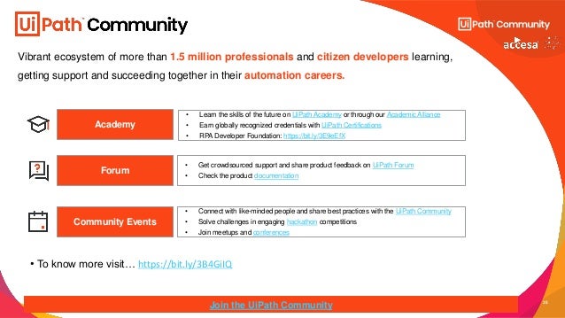 35
Vibrant ecosystem of more than 1.5 million professionals and citizen developers learning,
getting support and succeeding together in their automation careers.
Academy
• Get crowdsourced support and share product feedback on UiPath Forum
• Check the product documentation
Forum
Community Events
Join the UiPath Community
• Connect with like-minded people and share best practices with the UiPath Community
• Solve challenges in engaging hackathon competitions
• Join meetups and conferences
• Learn the skills of the future on UiPath Academy or through our Academic Alliance
• Earn globally recognized credentials with UiPath Certifications
• RPA Developer Foundation: https://bit.ly/3E9eEfX
• To know more visit… https://bit.ly/3B4GiIQ
 