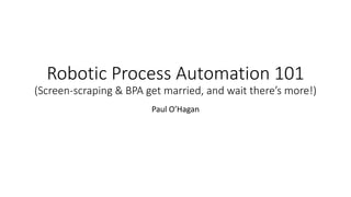 Robotic Process Automation 101
(Screen-scraping & BPA get married, and wait there’s more!)
Paul O’Hagan
 