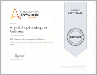 EDUCA
T
ION FOR EVE
R
YONE
CO
U
R
S
E
C E R T I F
I
C
A
TE
COURSE
CERTIFICATE
06/25/2020
Miguel Ángel Rodríguez
Anticona
RPA Lifecycle: Development and Testing
an online non-credit course authorized by Automation Anywhere and offered through
Coursera
has successfully completed
Automation Anywhere Pvt Ltd.
Verify at coursera.org/verify/3T2ABK8KMETB
Coursera has confirmed the identity of this individual and
their participation in the course.
 
