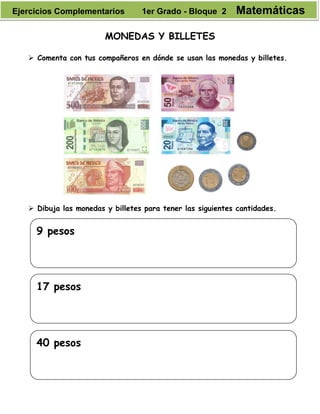MONEDAS Y BILLETES
 Comenta con tus compañeros en dónde se usan las monedas y billetes.
 Dibuja las monedas y billetes para tener las siguientes cantidades.
9 pesos
17 pesos
40 pesos
Ejercicios Complementarios 1er Grado - Bloque 2 Matemáticas
 