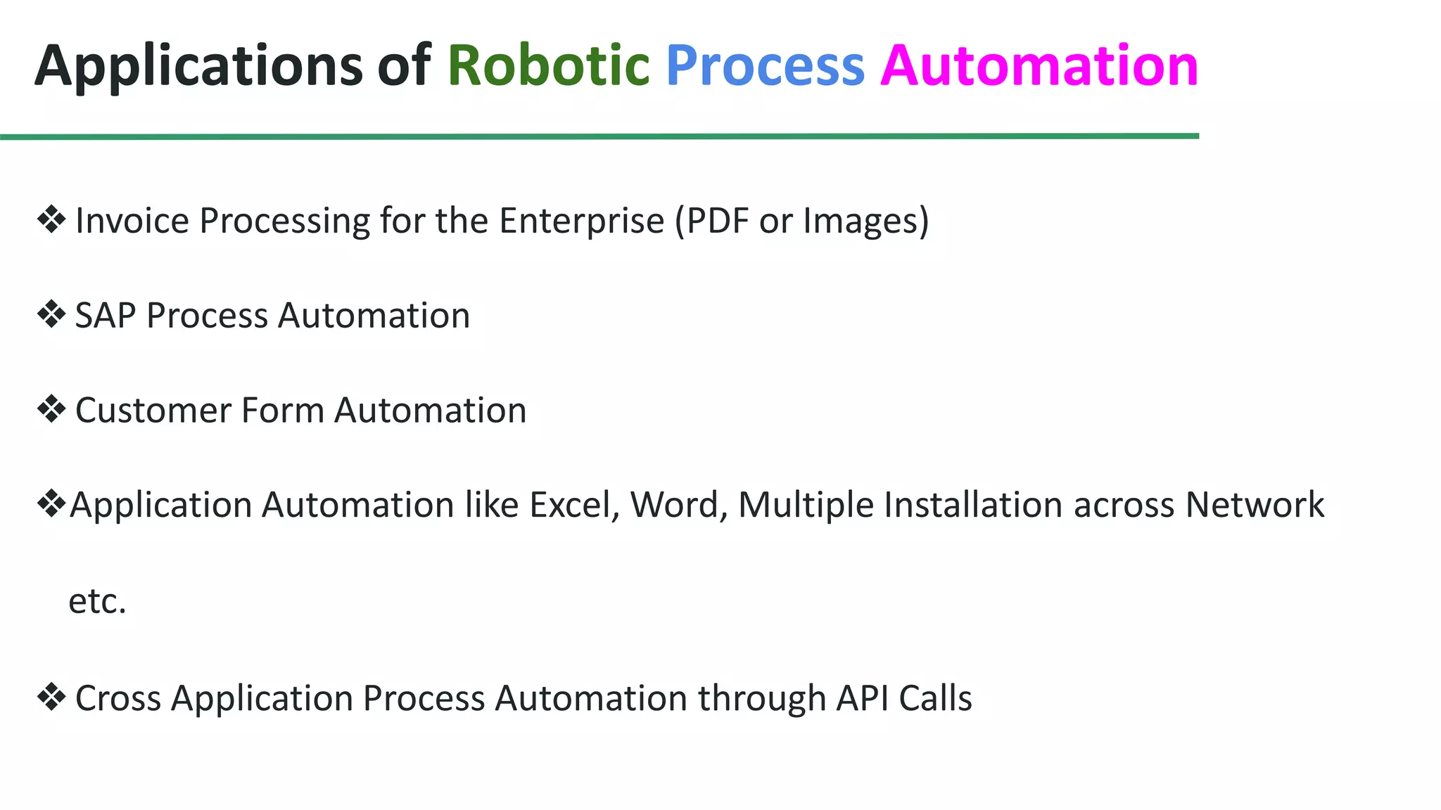 Applications of Robotic Process Automation
❖Invoice Processing for the Enterprise (PDF or Images)
❖SAP Process Automation
❖Customer Form Automation
❖Application Automation like Excel, Word, Multiple Installation across Network
etc.
❖Cross Application Process Automation through API Calls
 