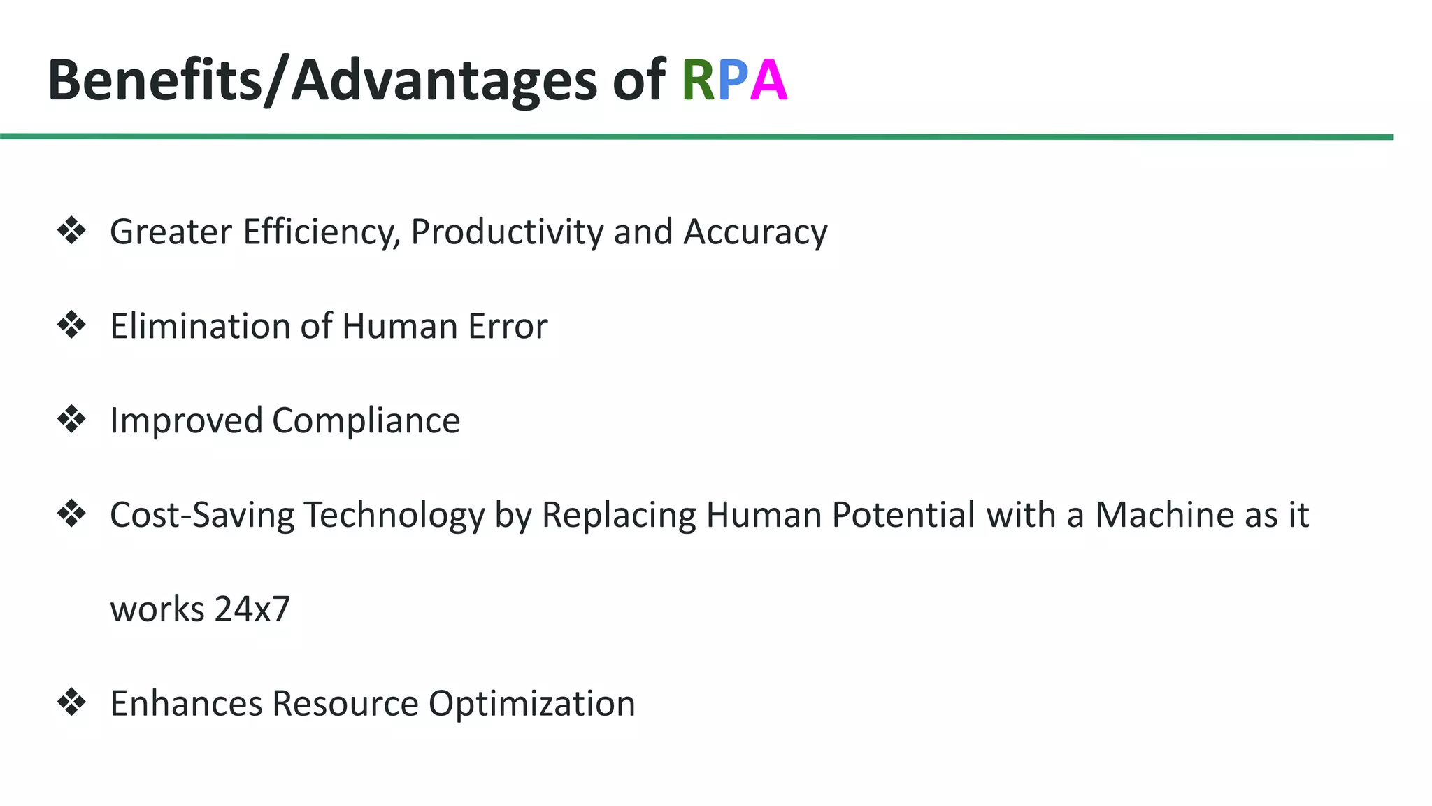 Benefits/Advantages of RPA
❖ Greater Efficiency, Productivity and Accuracy
❖ Elimination of Human Error
❖ Improved Compliance
❖ Cost-Saving Technology by Replacing Human Potential with a Machine as it
works 24x7
❖ Enhances Resource Optimization
 