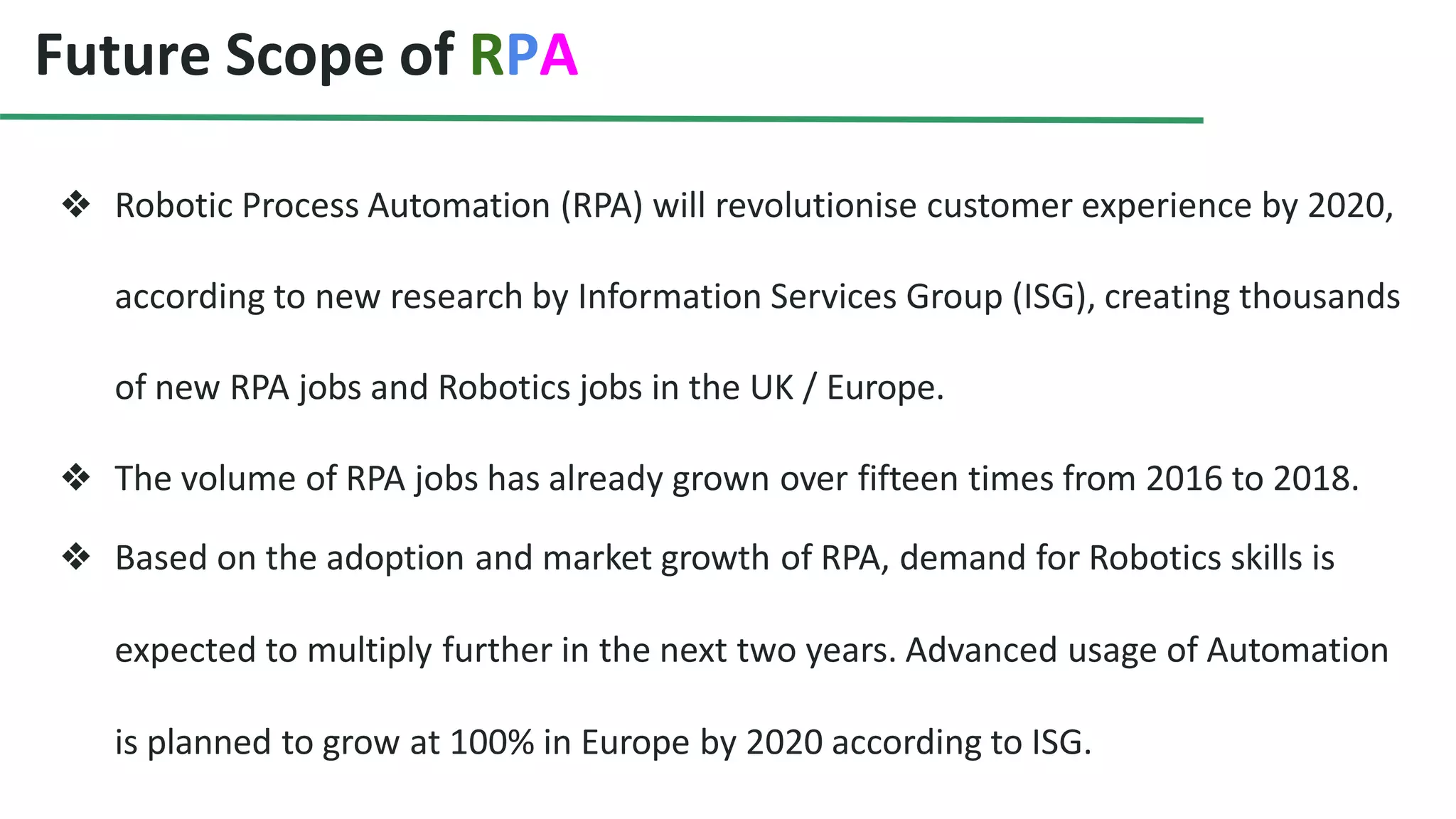 Future Scope of RPA
❖ Robotic Process Automation (RPA) will revolutionise customer experience by 2020,
according to new research by Information Services Group (ISG), creating thousands
of new RPA jobs and Robotics jobs in the UK / Europe.
❖ The volume of RPA jobs has already grown over fifteen times from 2016 to 2018.
❖ Based on the adoption and market growth of RPA, demand for Robotics skills is
expected to multiply further in the next two years. Advanced usage of Automation
is planned to grow at 100% in Europe by 2020 according to ISG.
 