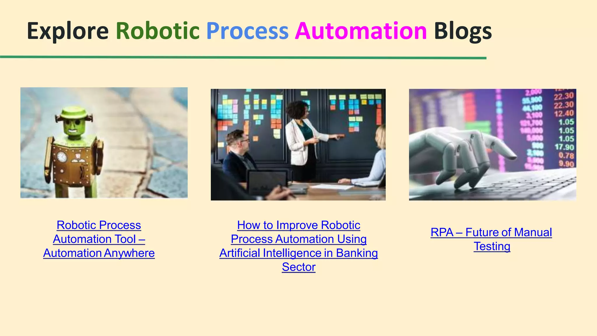 Explore Robotic Process Automation Blogs
Robotic Process
Automation Tool –
Automation Anywhere
How to Improve Robotic
Process Automation Using
Artificial Intelligence in Banking
Sector
RPA – Future of Manual
Testing
 
