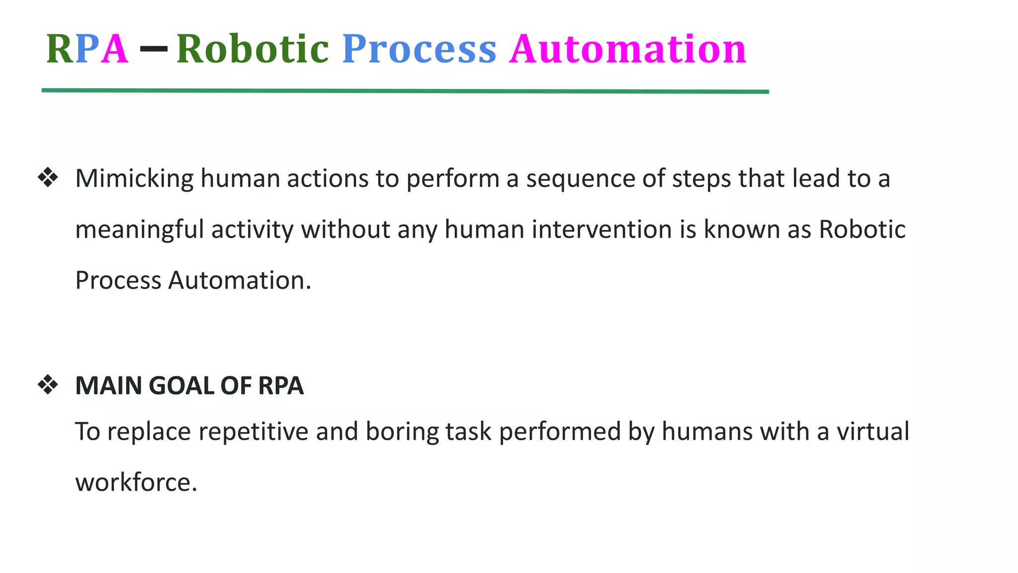 RPA – Robotic Process Automation
❖ Mimicking human actions to perform a sequence of steps that lead to a
meaningful activity without any human intervention is known as Robotic
Process Automation.
❖ MAIN GOAL OF RPA
To replace repetitive and boring task performed by humans with a virtual
workforce.
 