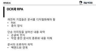 RPA와AI
OCR과 RPA
여전히 기업들은 문서를 디지털화해야 함
• FAX
• 종이 양식
단순 이미징을 넘어선 내용 파악
• 손글씨 인식
• 작업 중인 문서의 종류와 내용 이해
문서의 오류까지 파악
• 백엔드와 연계
 