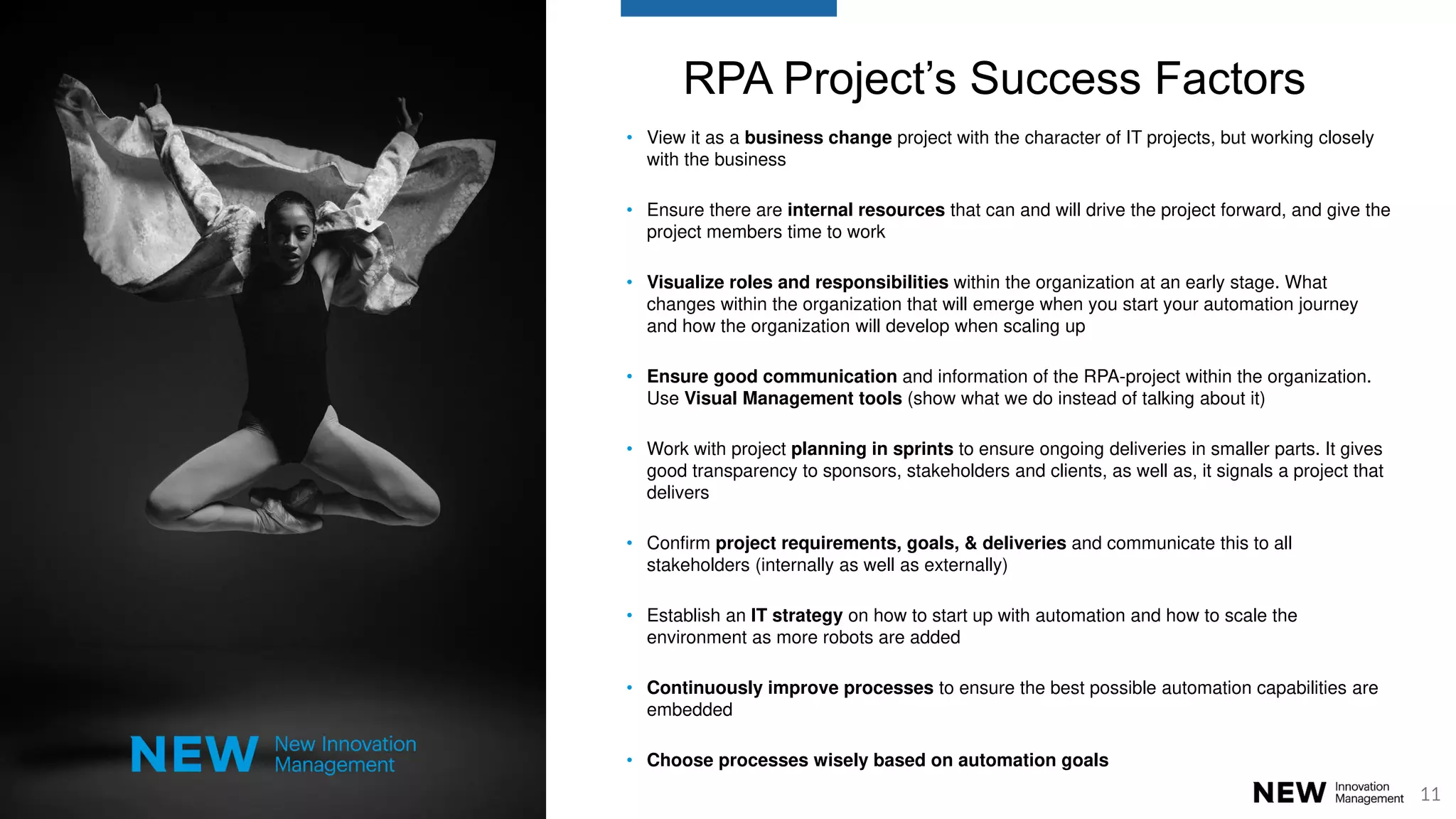 11
RPA Project’s Success Factors
• View it as a business change project with the character of IT projects, but working closely
with the business
• Ensure there are internal resources that can and will drive the project forward, and give the
project members time to work
• Visualize roles and responsibilities within the organization at an early stage. What
changes within the organization that will emerge when you start your automation journey
and how the organization will develop when scaling up
• Ensure good communication and information of the RPA-project within the organization.
Use Visual Management tools (show what we do instead of talking about it)
• Work with project planning in sprints to ensure ongoing deliveries in smaller parts. It gives
good transparency to sponsors, stakeholders and clients, as well as, it signals a project that
delivers
• Confirm project requirements, goals, & deliveries and communicate this to all
stakeholders (internally as well as externally)
• Establish an IT strategy on how to start up with automation and how to scale the
environment as more robots are added
• Continuously improve processes to ensure the best possible automation capabilities are
embedded
• Choose processes wisely based on automation goals
 