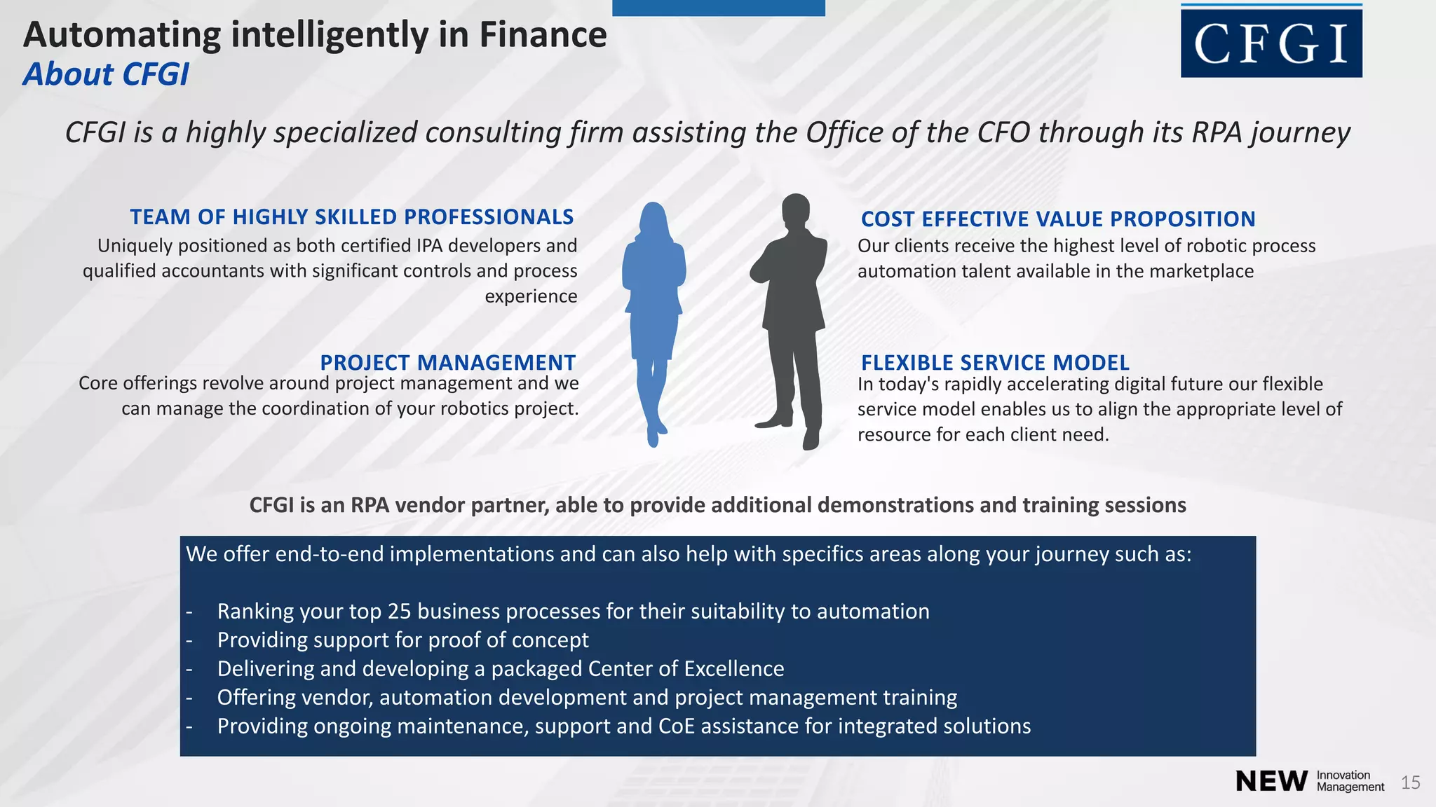 15
Automating intelligently in Finance
About CFGI
TEAM OF HIGHLY SKILLED PROFESSIONALS
Uniquely positioned as both certified IPA developers and
qualified accountants with significant controls and process
experience
COST EFFECTIVE VALUE PROPOSITION
Our clients receive the highest level of robotic process
automation talent available in the marketplace
PROJECT MANAGEMENT
Core offerings revolve around project management and we
can manage the coordination of your robotics project.
FLEXIBLE SERVICE MODEL
In today's rapidly accelerating digital future our flexible
service model enables us to align the appropriate level of
resource for each client need.
CFGI is a highly specialized consulting firm assisting the Office of the CFO through its RPA journey
CFGI is an RPA vendor partner, able to provide additional demonstrations and training sessions
We offer end-to-end implementations and can also help with specifics areas along your journey such as:
- Ranking your top 25 business processes for their suitability to automation
- Providing support for proof of concept
- Delivering and developing a packaged Center of Excellence
- Offering vendor, automation development and project management training
- Providing ongoing maintenance, support and CoE assistance for integrated solutions
 