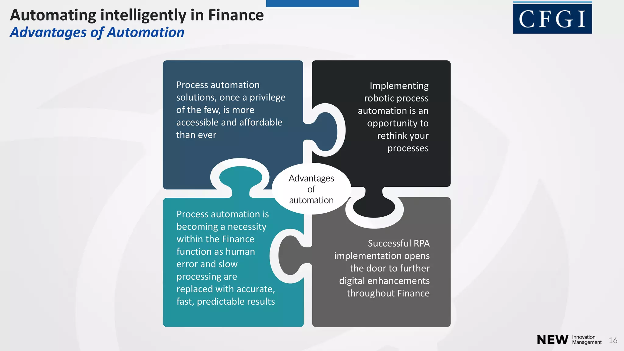16
Process automation
solutions, once a privilege
of the few, is more
accessible and affordable
than ever
Process automation is
becoming a necessity
within the Finance
function as human
error and slow
processing are
replaced with accurate,
fast, predictable results
Successful RPA
implementation opens
the door to further
digital enhancements
throughout Finance
Implementing
robotic process
automation is an
opportunity to
rethink your
processes
Advantages
of
automation
Automating intelligently in Finance
Advantages of Automation
 