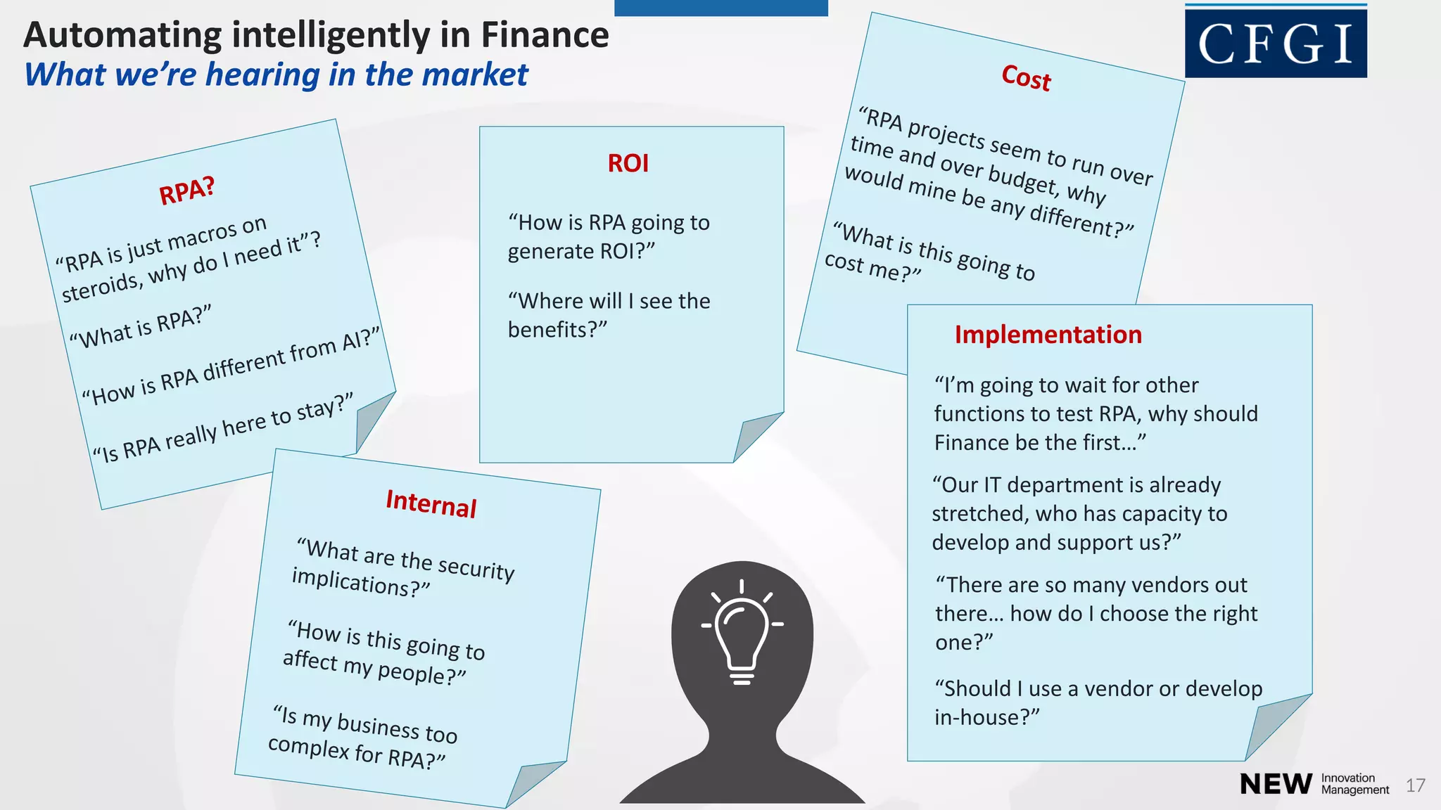 17
Ho is RPA goi g to
ge erate ROI?
Where ill I see the
e efits?
ROI
Should I use a e dor or de elop
in-house?
I’ goi g to ait for other
functions to test RPA, why should
Fi a e e the first…
There are so a e dors out
there… ho do I hoose the right
o e?
Our IT depart e t is alread
stretched, who has capacity to
de elop a d support us?
Implementation
Automating intelligently in Finance
What we’re heari g i the arket
 