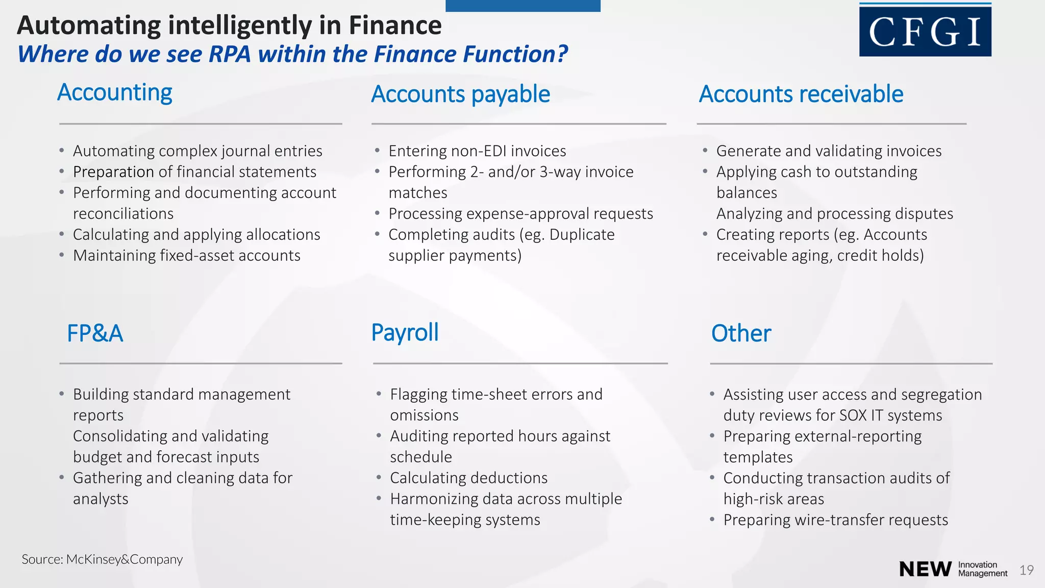 19
Accounts receivable
• Generate and validating invoices
• Applying cash to outstanding
balances
Analyzing and processing disputes
• Creating reports (eg. Accounts
receivable aging, credit holds)
Accounts payable
• Entering non-EDI invoices
• Performing 2- and/or 3-way invoice
matches
• Processing expense-approval requests
• Completing audits (eg. Duplicate
supplier payments)
Accounting
• Automating complex journal entries
• Preparation of financial statements
• Performing and documenting account
reconciliations
• Calculating and applying allocations
• Maintaining fixed-asset accounts
Other
• Assisting user access and segregation
duty reviews for SOX IT systems
• Preparing external-reporting
templates
• Conducting transaction audits of
high-risk areas
• Preparing wire-transfer requests
Payroll
• Flagging time-sheet errors and
omissions
• Auditing reported hours against
schedule
• Calculating deductions
• Harmonizing data across multiple
time-keeping systems
FP&A
• Building standard management
reports
Consolidating and validating
budget and forecast inputs
• Gathering and cleaning data for
analysts
Automating intelligently in Finance
Where do we see RPA within the Finance Function?
Source: McKinsey&Company
 