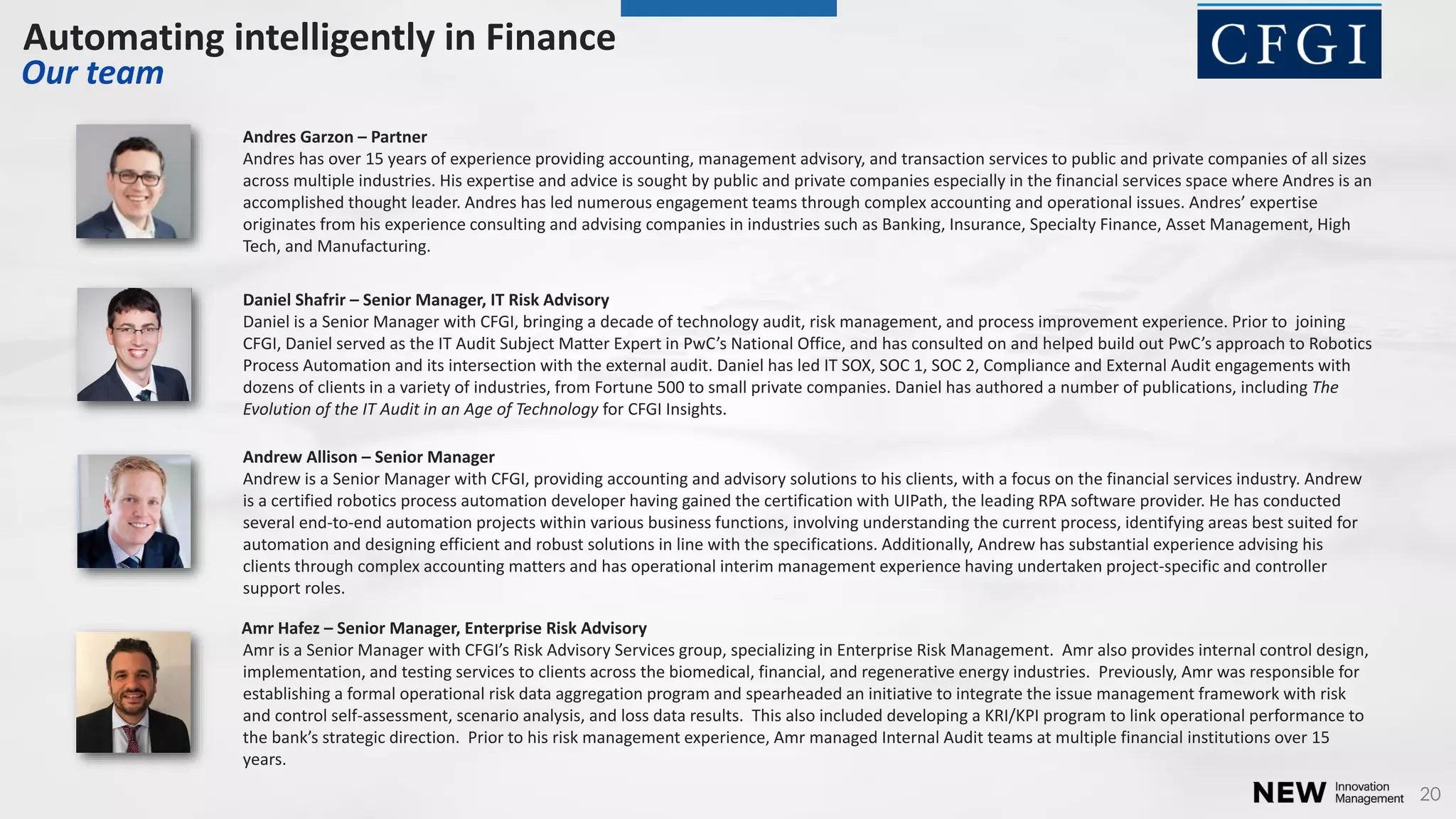 20
Andres Garzon – Partner
Andres has over 15 years of experience providing accounting, management advisory, and transaction services to public and private companies of all sizes
across multiple industries. His expertise and advice is sought by public and private companies especially in the financial services space where Andres is an
accomplished thought leader. Andres has led numerous engagement teams through complex accounting and operational issues. Andres’ expertise
originates from his experience consulting and advising companies in industries such as Banking, Insurance, Specialty Finance, Asset Management, High
Tech, and Manufacturing.
Andrew Allison – Senior Manager
Andrew is a Senior Manager with CFGI, providing accounting and advisory solutions to his clients, with a focus on the financial services industry. Andrew
is a certified robotics process automation developer having gained the certification with UIPath, the leading RPA software provider. He has conducted
several end-to-end automation projects within various business functions, involving understanding the current process, identifying areas best suited for
automation and designing efficient and robust solutions in line with the specifications. Additionally, Andrew has substantial experience advising his
clients through complex accounting matters and has operational interim management experience having undertaken project-specific and controller
support roles.
Amr Hafez – Senior Manager, Enterprise Risk Advisory
A r is a Se ior Ma ager ith CFGI’s Risk Ad isor Ser i es group, spe ializi g i E terprise Risk Ma age e t. Amr also provides internal control design,
implementation, and testing services to clients across the biomedical, financial, and regenerative energy industries. Previously, Amr was responsible for
establishing a formal operational risk data aggregation program and spearheaded an initiative to integrate the issue management framework with risk
and control self-assessment, scenario analysis, and loss data results. This also included developing a KRI/KPI program to link operational performance to
the a k’s strategi dire tio . Prior to his risk management experience, Amr managed Internal Audit teams at multiple financial institutions over 15
years.
Daniel Shafrir – Senior Manager, IT Risk Advisory
Daniel is a Senior Manager with CFGI, bringing a decade of technology audit, risk management, and process improvement experience. Prior to joining
CFGI, Da iel ser ed as the IT Audit Su je t Matter E pert i P C’s Natio al Offi e, a d has o sulted o a d helped uild out PwC’s approa h to Ro oti s
Process Automation and its intersection with the external audit. Daniel has led IT SOX, SOC 1, SOC 2, Compliance and External Audit engagements with
dozens of clients in a variety of industries, from Fortune 500 to small private companies. Daniel has authored a number of publications, including The
Evolution of the IT Audit in an Age of Technology for CFGI Insights.
Automating intelligently in Finance
Our team
 