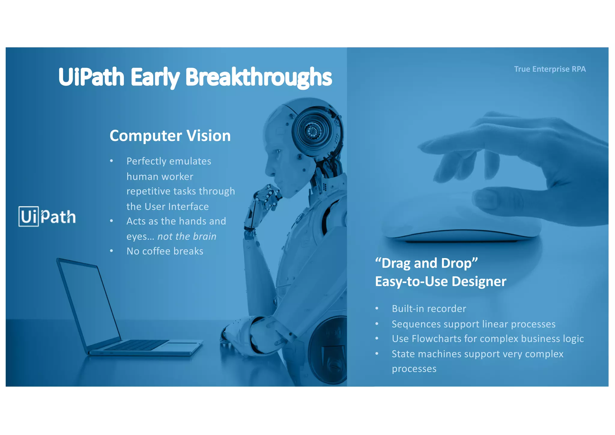 UiPath Early Breakthroughs
Computer Vision
“Drag and Drop”
Easy-to-Use Designer
• Perfectly emulates
human worker
repetitive tasks through
the User Interface
• Acts as the hands and
eyes… not the brain
• No coffee breaks
• Built-in recorder
• Sequences support linear processes
• Use Flowcharts for complex business logic
• State machines support very complex
processes
True Enterprise RPA
 