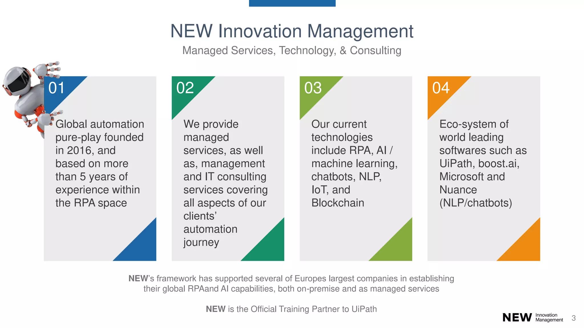 3
Global automation
pure-play founded
in 2016, and
based on more
than 5 years of
experience within
the RPA space
01
We provide
managed
services, as well
as, management
and IT consulting
services covering
all aspects of our
clients’
automation
journey
02
Our current
technologies
include RPA, AI /
machine learning,
chatbots, NLP,
IoT, and
Blockchain
03
Eco-system of
world leading
softwares such as
UiPath, boost.ai,
Microsoft and
Nuance
(NLP/chatbots)
04
NEW Innovation Management
Managed Services, Technology, & Consulting
NEW’s framework has supported several of Europes largest companies in establishing
their global RPAand AI capabilities, both on-premise and as managed services
NEW is the Official Training Partner to UiPath
 