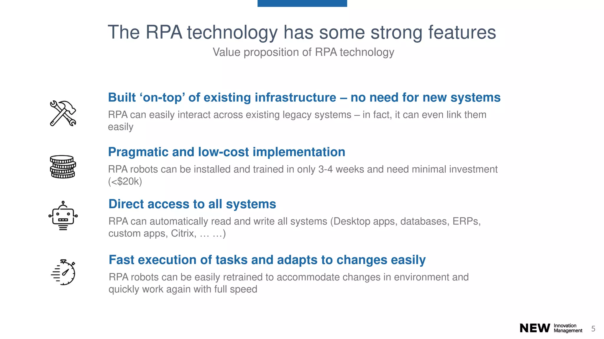 55
Direct access to all systems
RPA can automatically read and write all systems (Desktop apps, databases, ERPs,
custom apps, Citrix, … …)
Built ‘on-top’ of existing infrastructure – no need for new systems
RPA can easily interact across existing legacy systems – in fact, it can even link them
easily
Pragmatic and low-cost implementation
RPA robots can be installed and trained in only 3-4 weeks and need minimal investment
(<$20k)
Fast execution of tasks and adapts to changes easily
RPA robots can be easily retrained to accommodate changes in environment and
quickly work again with full speed
The RPA technology has some strong features
Value proposition of RPA technology
 