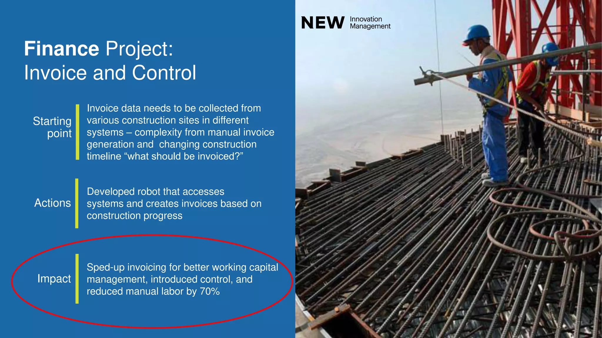 88
Developed robot that accesses
systems and creates invoices based on
construction progress
Invoice data needs to be collected from
various construction sites in different
systems – complexity from manual invoice
generation and changing construction
timeline “what should be invoiced?”
Sped-up invoicing for better working capital
management, introduced control, and
reduced manual labor by 70%
Finance Project:
Invoice and Control
Actions
Starting
point
Impact
 