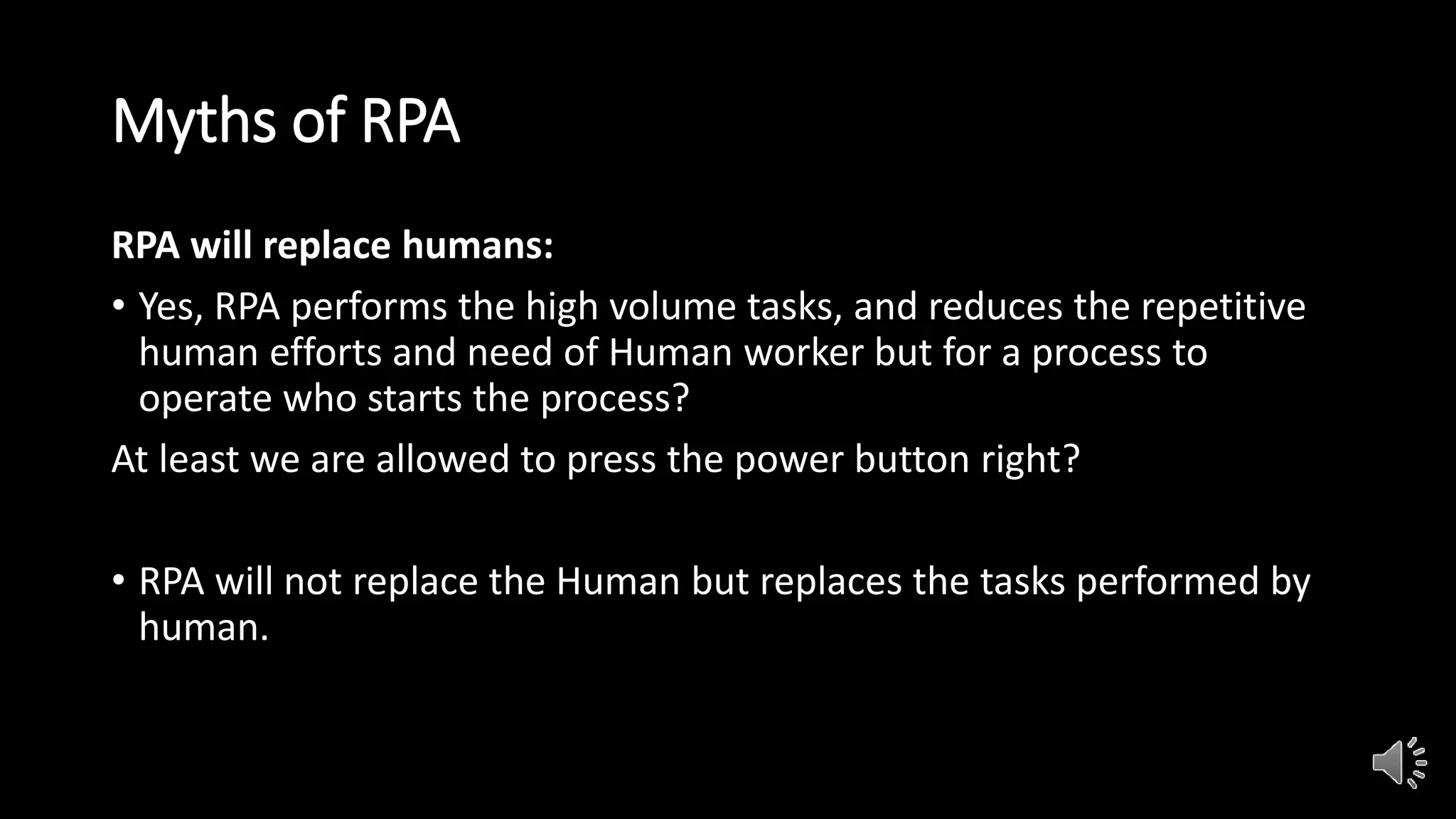 Myths of RPA
RPA will replace humans:
• Yes, RPA performs the high volume tasks, and reduces the repetitive
human efforts and need of Human worker but for a process to
operate who starts the process?
At least we are allowed to press the power button right?
• RPA will not replace the Human but replaces the tasks performed by
human.
 