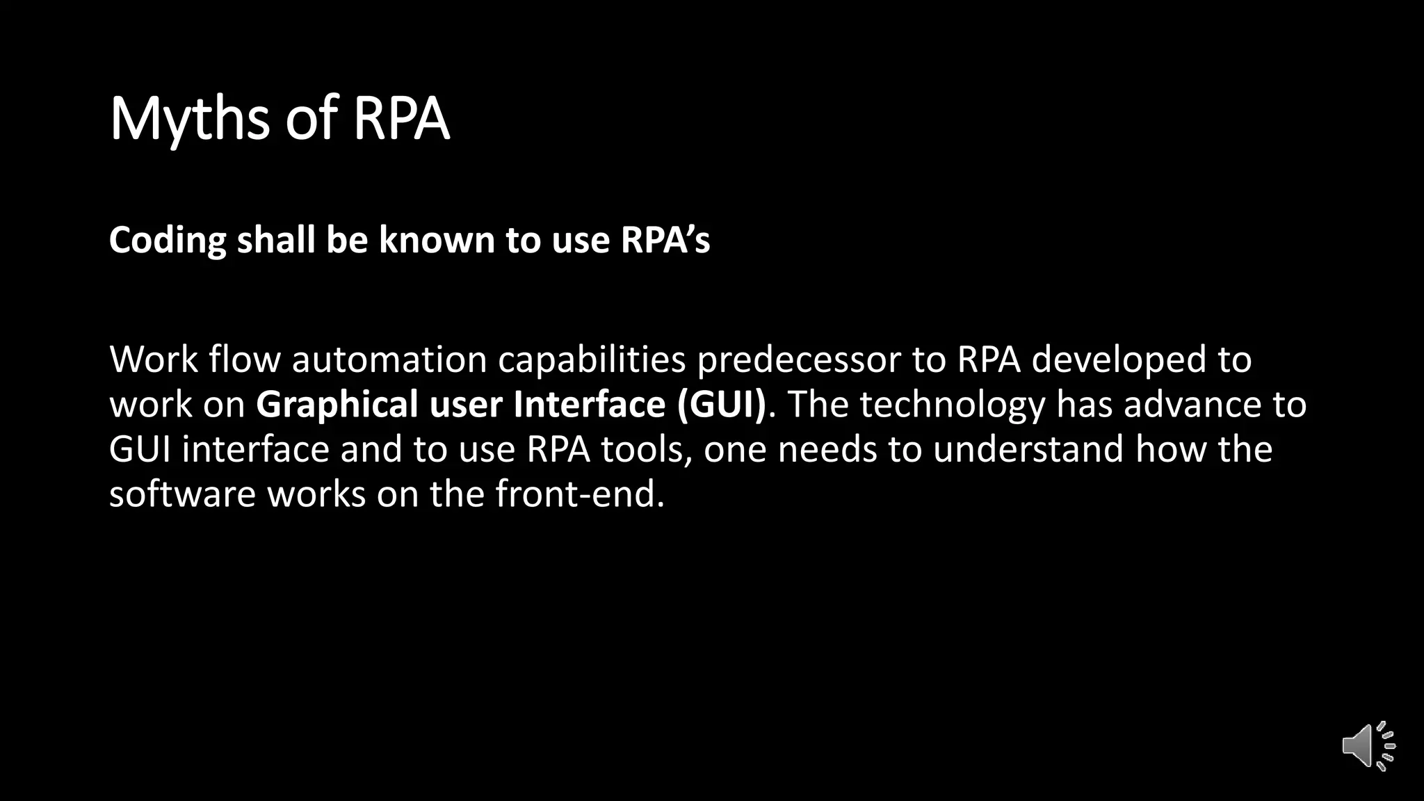 Myths of RPA
Coding shall be known to use RPA’s
Work flow automation capabilities predecessor to RPA developed to
work on Graphical user Interface (GUI). The technology has advance to
GUI interface and to use RPA tools, one needs to understand how the
software works on the front-end.
 