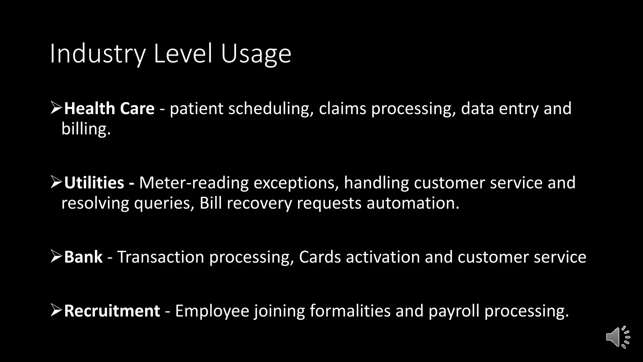 Industry Level Usage
Health Care - patient scheduling, claims processing, data entry and
billing.
Utilities - Meter-reading exceptions, handling customer service and
resolving queries, Bill recovery requests automation.
Bank - Transaction processing, Cards activation and customer service
Recruitment - Employee joining formalities and payroll processing.
 