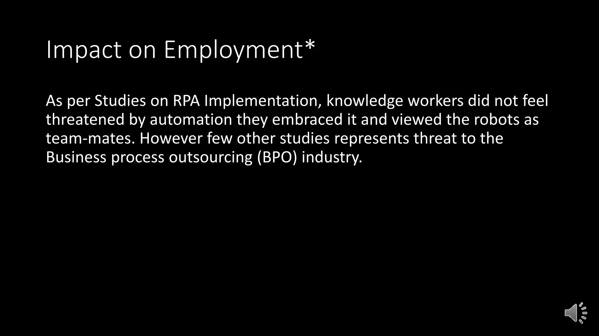 Impact on Employment*
As per Studies on RPA Implementation, knowledge workers did not feel
threatened by automation they embraced it and viewed the robots as
team-mates. However few other studies represents threat to the
Business process outsourcing (BPO) industry.
 