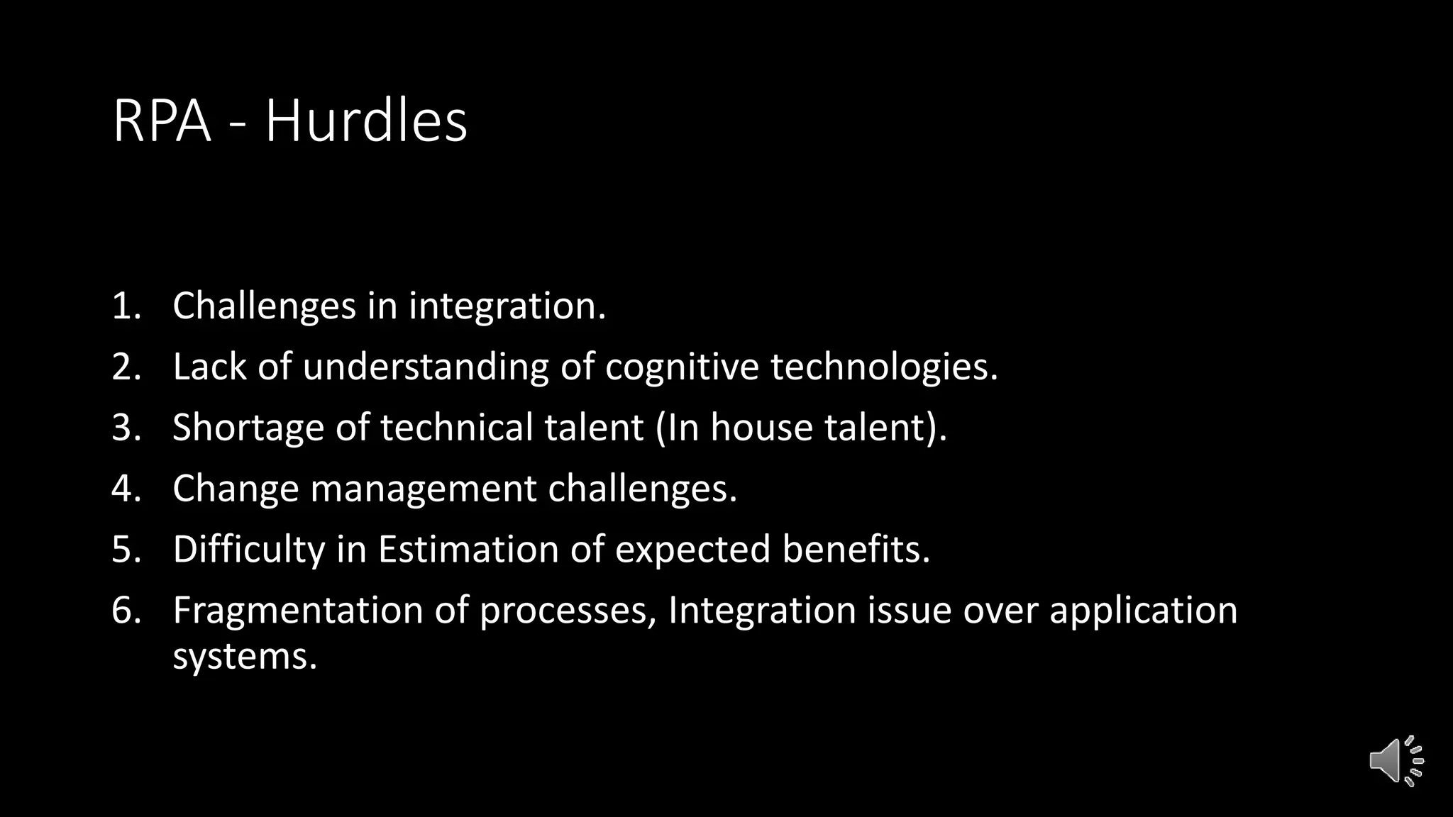 RPA - Hurdles
1. Challenges in integration.
2. Lack of understanding of cognitive technologies.
3. Shortage of technical talent (In house talent).
4. Change management challenges.
5. Difficulty in Estimation of expected benefits.
6. Fragmentation of processes, Integration issue over application
systems.
 