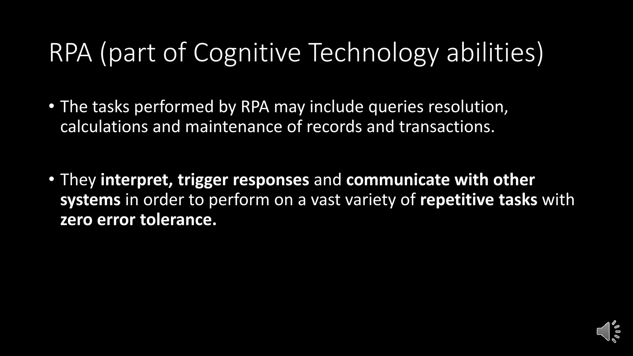RPA (part of Cognitive Technology abilities)
• The tasks performed by RPA may include queries resolution,
calculations and maintenance of records and transactions.
• They interpret, trigger responses and communicate with other
systems in order to perform on a vast variety of repetitive tasks with
zero error tolerance.
 