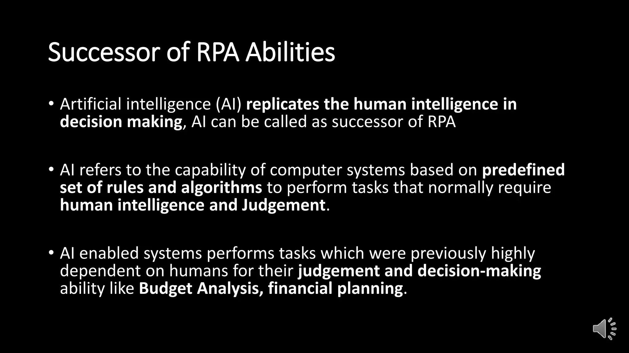 Successor of RPA Abilities
• Artificial intelligence (AI) replicates the human intelligence in
decision making, AI can be called as successor of RPA
• AI refers to the capability of computer systems based on predefined
set of rules and algorithms to perform tasks that normally require
human intelligence and Judgement.
• AI enabled systems performs tasks which were previously highly
dependent on humans for their judgement and decision-making
ability like Budget Analysis, financial planning.
 