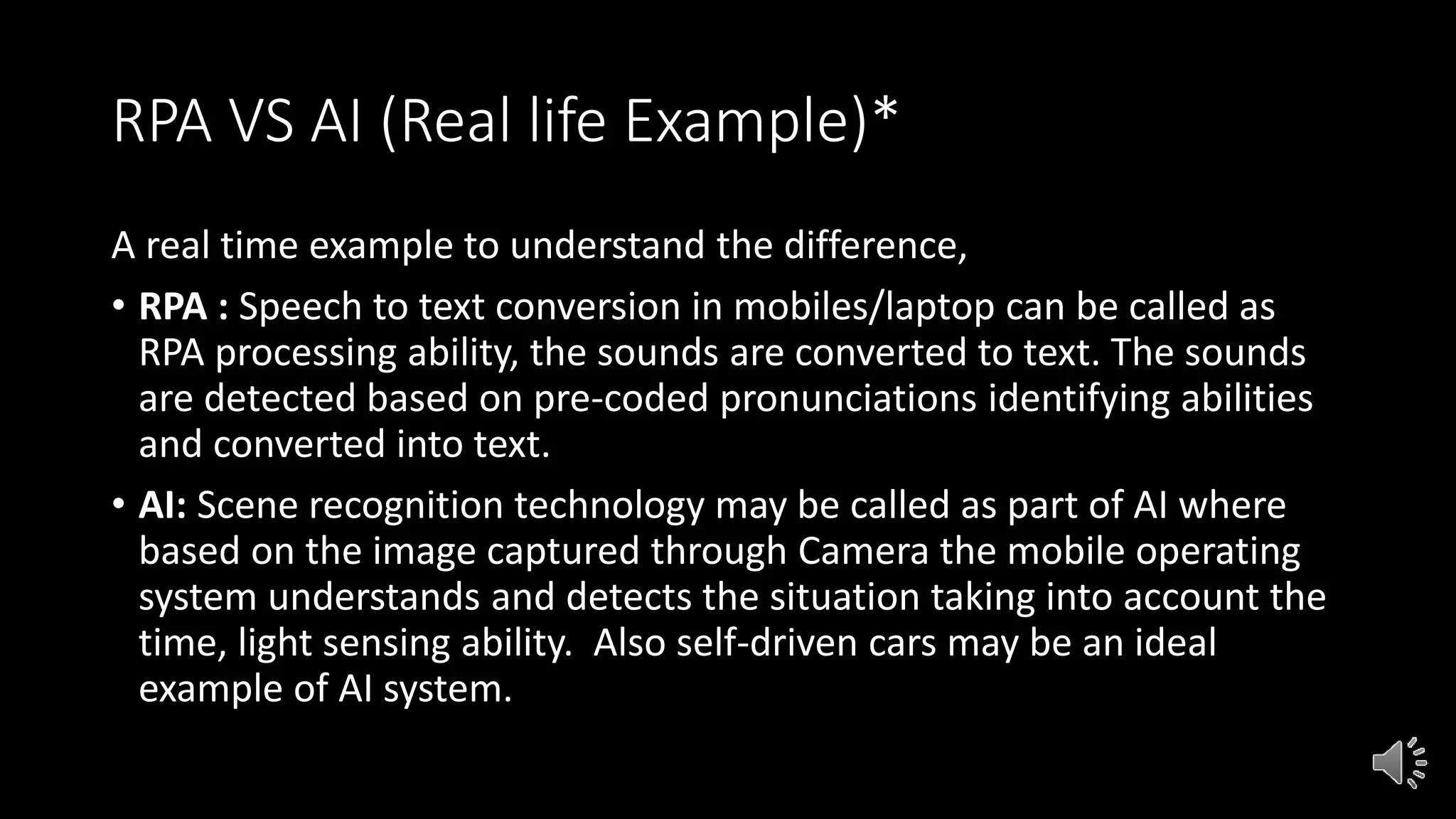 RPA VS AI (Real life Example)*
A real time example to understand the difference,
• RPA : Speech to text conversion in mobiles/laptop can be called as
RPA processing ability, the sounds are converted to text. The sounds
are detected based on pre-coded pronunciations identifying abilities
and converted into text.
• AI: Scene recognition technology may be called as part of AI where
based on the image captured through Camera the mobile operating
system understands and detects the situation taking into account the
time, light sensing ability. Also self-driven cars may be an ideal
example of AI system.
 