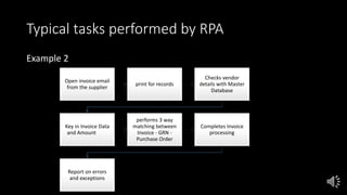 Typical tasks performed by RPA
Example 2
Open invoice email
from the supplier
print for records
Checks vendor
details with Master
Database
Key in Invoice Data
and Amount
performs 3 way
matching between
Invoice - GRN -
Purchase Order
Completes Invoice
processing
Report on errors
and exceptions
 
