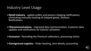Industry Level Usage
Retail Industry - update orders and process shipping notifications,
eliminating manually tracking of shipped goods, Delivery
Notifications.
Telecommunications - Improved data communication, Customer data
updates and notifications for balance utilization.
Insurance - Recording the Premium collections, processing claims
Consignment Logistics - Order booking, Item details, accounting
 