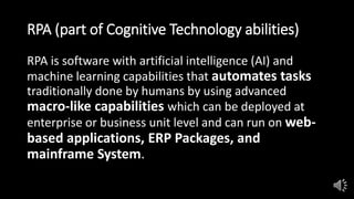 RPA (part of Cognitive Technology abilities)
RPA is software with artificial intelligence (AI) and
machine learning capabilities that automates tasks
traditionally done by humans by using advanced
macro-like capabilities which can be deployed at
enterprise or business unit level and can run on web-
based applications, ERP Packages, and
mainframe System.
 