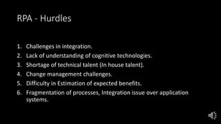 RPA - Hurdles
1. Challenges in integration.
2. Lack of understanding of cognitive technologies.
3. Shortage of technical talent (In house talent).
4. Change management challenges.
5. Difficulty in Estimation of expected benefits.
6. Fragmentation of processes, Integration issue over application
systems.
 