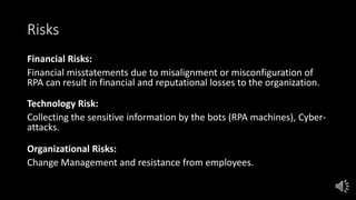 Risks
Financial Risks:
Financial misstatements due to misalignment or misconfiguration of
RPA can result in financial and reputational losses to the organization.
Technology Risk:
Collecting the sensitive information by the bots (RPA machines), Cyber-
attacks.
Organizational Risks:
Change Management and resistance from employees.
 