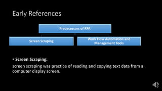 Early References
• Screen Scraping:
screen scraping was practice of reading and copying text data from a
computer display screen.
Predecessors of RPA
Screen Scraping
Work Flow Automation and
Management Tools
 